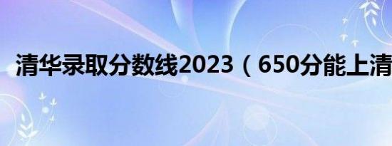 清华录取分数线2023（650分能上清华吗）