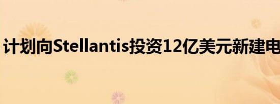 计划向Stellantis投资12亿美元新建电池工厂