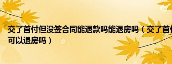 交了首付但没签合同能退款吗能退房吗（交了首付没签合同可以退房吗）