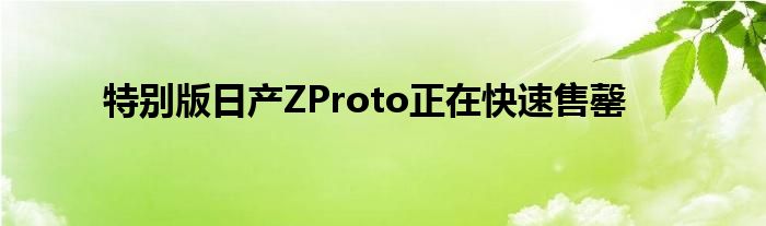 特别版日产ZProto正在快速售罄(图1)