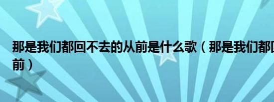 那是我们都回不去的从前是什么歌（那是我们都回不去的从前）