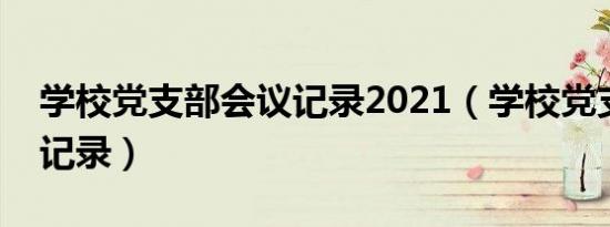 学校党支部会议记录2021（学校党支部会议记录）