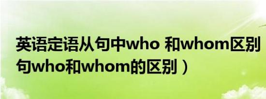 英语定语从句中who 和whom区别（定语从句who和whom的区别）