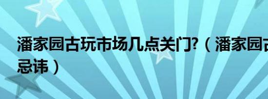 潘家园古玩市场几点关门?（潘家园古玩市场忌讳）