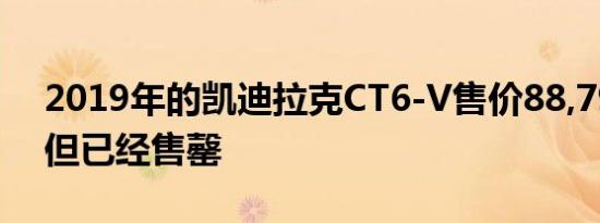 2019年的凯迪拉克CT6-V售价88,790美元 但已经售罄