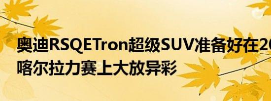 奥迪RSQETron超级SUV准备好在2022年达喀尔拉力赛上大放异彩