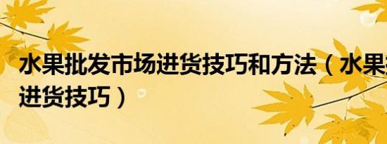 水果批发市场进货技巧和方法（水果批发市场进货技巧）