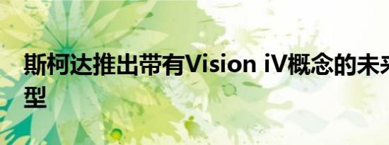 斯柯达推出带有Vision iV概念的未来电动车型