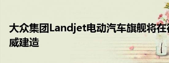 大众集团Landjet电动汽车旗舰将在德国汉诺威建造