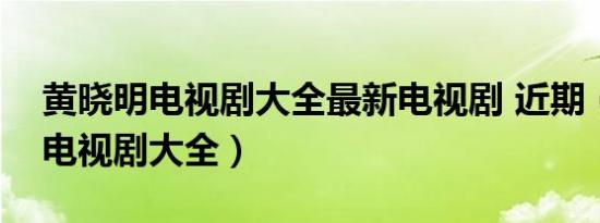 黄晓明电视剧大全最新电视剧 近期（黄晓明电视剧大全）