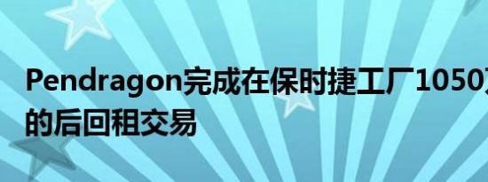 Pendragon完成在保时捷工厂1050万英镑售的后回租交易