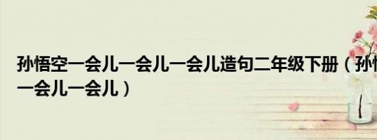 孙悟空一会儿一会儿一会儿造句二年级下册（孙悟空一会儿一会儿一会儿）