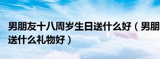 男朋友十八周岁生日送什么好（男朋友十八岁送什么礼物好）