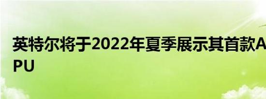 英特尔将于2022年夏季展示其首款Arc桌面GPU