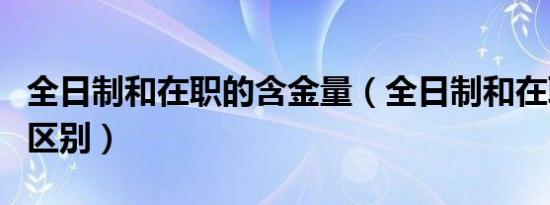 全日制和在职的含金量（全日制和在职学历的区别）