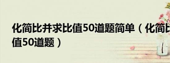 化简比并求比值50道题简单（化简比并求比值50道题）