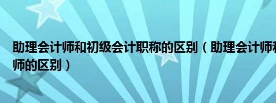 助理会计师和初级会计职称的区别（助理会计师和初级会计师的区别）