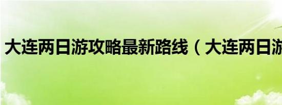 大连两日游攻略最新路线（大连两日游攻略）