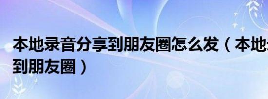 本地录音分享到朋友圈怎么发（本地录音分享到朋友圈）