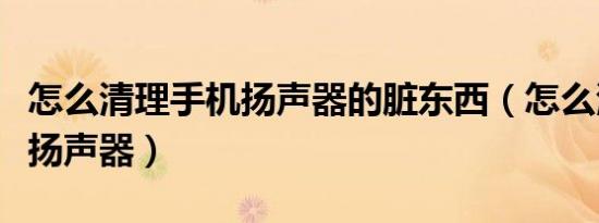 怎么清理手机扬声器的脏东西（怎么清理手机扬声器）