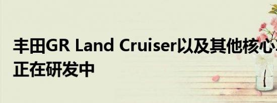 丰田GR Land Cruiser以及其他核心车型可能正在研发中