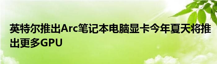 英特尔推出Arc笔记本电脑显卡今年夏天将推出更多GPU(图1)