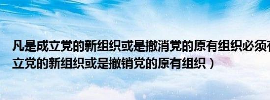 凡是成立党的新组织或是撤消党的原有组织必须有（凡是成立党的新组织或是撤销党的原有组织）