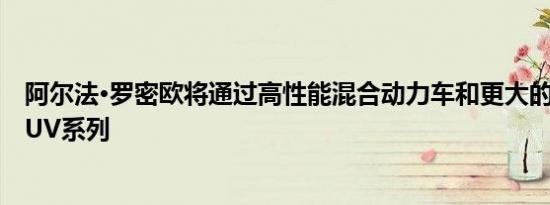 阿尔法·罗密欧将通过高性能混合动力车和更大的车型加强SUV系列