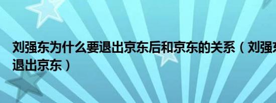 刘强东为什么要退出京东后和京东的关系（刘强东为什么要退出京东）