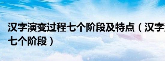 汉字演变过程七个阶段及特点（汉字演变过程七个阶段）