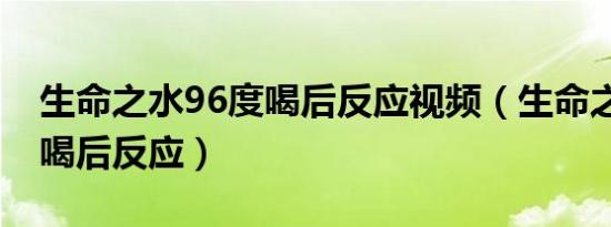 生命之水96度喝后反应视频（生命之水96度喝后反应）