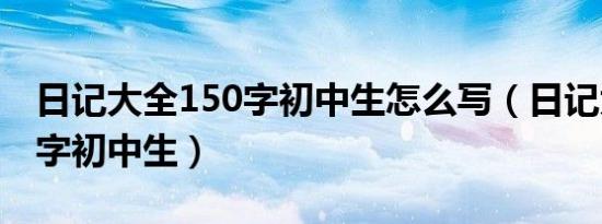 日记大全150字初中生怎么写（日记大全150字初中生）