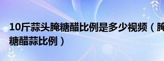 10斤蒜头腌糖醋比例是多少视频（腌10斤蒜 糖醋蒜比例）