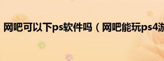 网吧可以下ps软件吗（网吧能玩ps4游戏么）