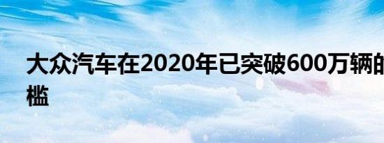 大众汽车在2020年已突破600万辆的生产门槛