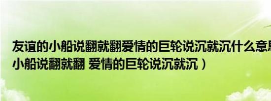 友谊的小船说翻就翻爱情的巨轮说沉就沉什么意思（友谊的小船说翻就翻 爱情的巨轮说沉就沉）