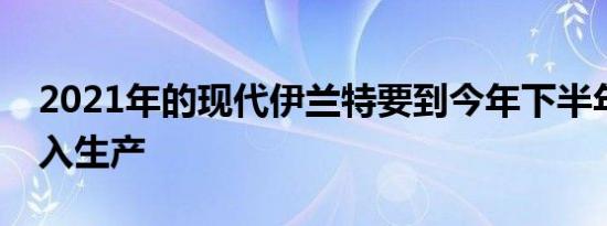 2021年的现代伊兰特要到今年下半年才能投入生产