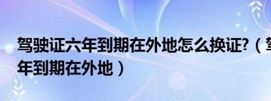 驾驶证六年到期在外地怎么换证?（驾驶证六年到期在外地）