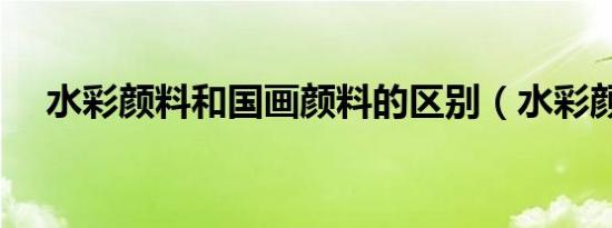 水彩颜料和国画颜料的区别（水彩颜料）