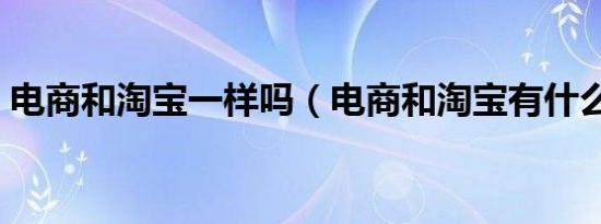 电商和淘宝一样吗（电商和淘宝有什么区别）