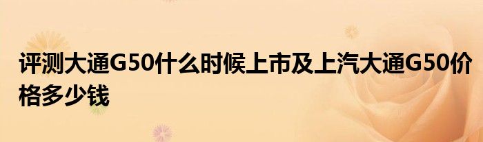 评测大通G50什么时候上市及上汽大通G50价格多少钱(图1)