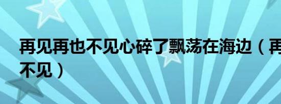 再见再也不见心碎了飘荡在海边（再见 再也不见）