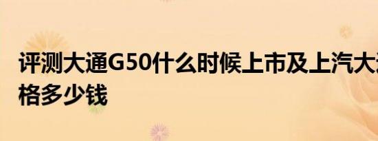 评测大通G50什么时候上市及上汽大通G50价格多少钱