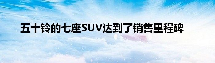 五十铃的七座SUV达到了销售里程碑(图1)