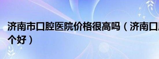 济南市口腔医院价格很高吗（济南口腔医院哪个好）