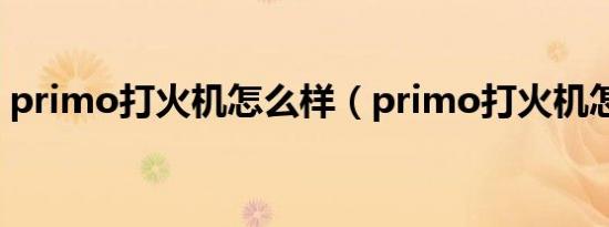 primo打火机怎么样（primo打火机怎么读）