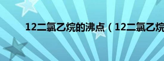 12二氯乙烷的沸点（12二氯乙烷）