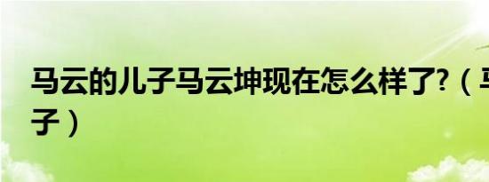 马云的儿子马云坤现在怎么样了?（马云的儿子）