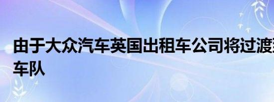 由于大众汽车英国出租车公司将过渡到全电动车队