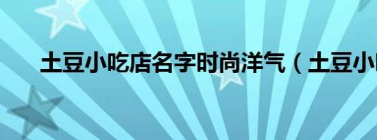 土豆小吃店名字时尚洋气（土豆小吃）